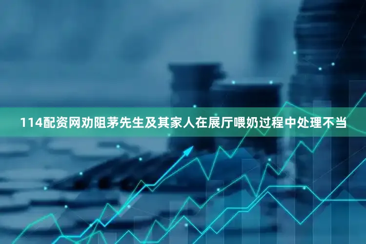 114配资网劝阻茅先生及其家人在展厅喂奶过程中处理不当