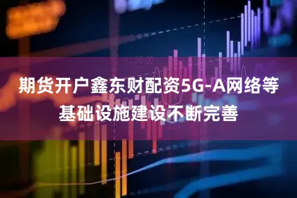 期货开户鑫东财配资5G-A网络等基础设施建设不断完善
