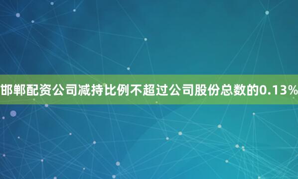 邯郸配资公司减持比例不超过公司股份总数的0.13%