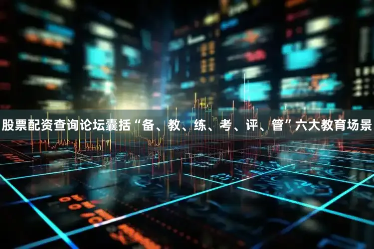 股票配资查询论坛囊括“备、教、练、考、评、管”六大教育场景