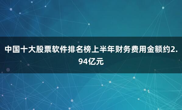 中国十大股票软件排名榜上半年财务费用金额约2.94亿元